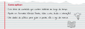 Como aplicar: Crie séries de conteúdo que contem histórias ao longo do tempo. Aposte em formatos híbridos (texto, vídeo curto, áudio e interação). Use dados do público para guiar a pauta, não o ego da marca.