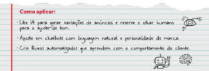 Como aplicar: Use IA para gerar variações de anúncios e reserve o olhar humano para o ajuste de tom. Aposte em chatbots com linguagem natural e personalidade de marca. Crie fluxos automatizados que aprendem com o comportamento do cliente.