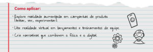 Como aplicar: Explore realidade aumentada em campanhas de produto (testar, ver, experimentar). Use realidade virtual em lançamentos e treinamentos de equipe. Crie narrativas que combinem o físico e o digital.