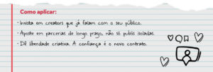 Como aplicar: Invista em creators que já falam com o seu público. Aposte em parcerias de longo prazo, não só publis isoladas. Dê liberdade criativa. A confiança é o novo contrato.