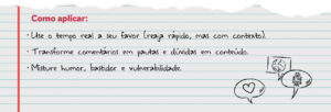Como aplicar: Use o tempo real a seu favor (reaja rápido, mas com contexto). Transforme comentários em pautas e dúvidas em conteúdo. Misture humor, bastidor e vulnerabilidade.